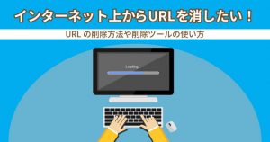 インターネット上からURLアドレスを消したい！削除方法や削除ツールの使い方を解説