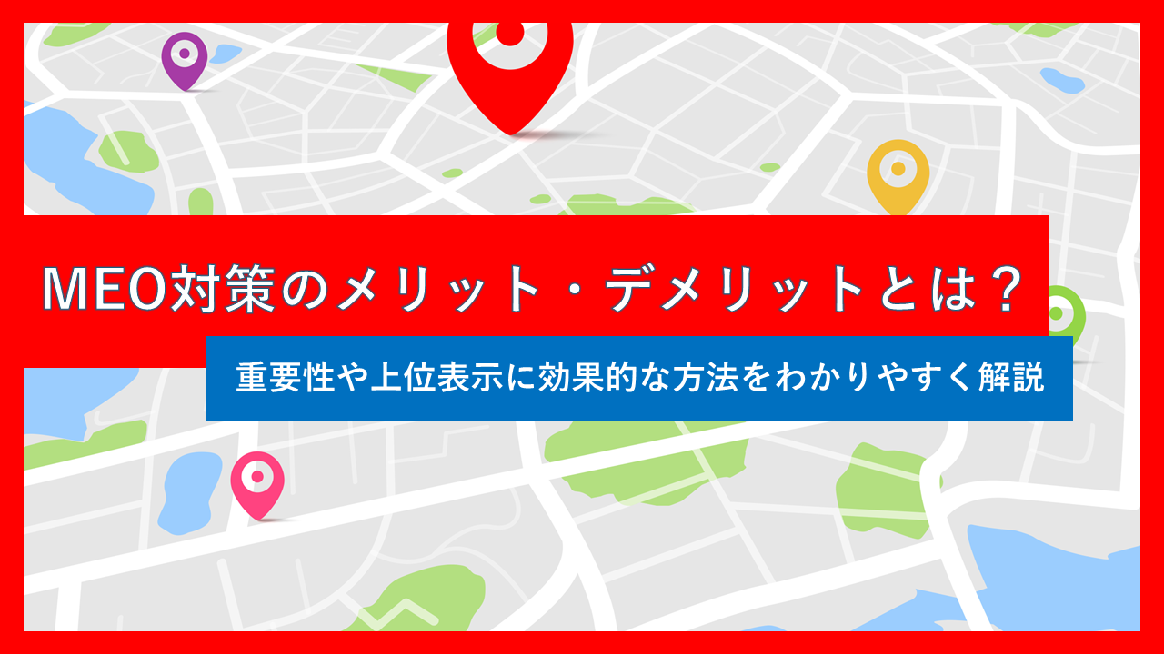 MEO対策のメリット・デメリットとは？重要性や上位表示に効果的な方法をわかりやすく解説